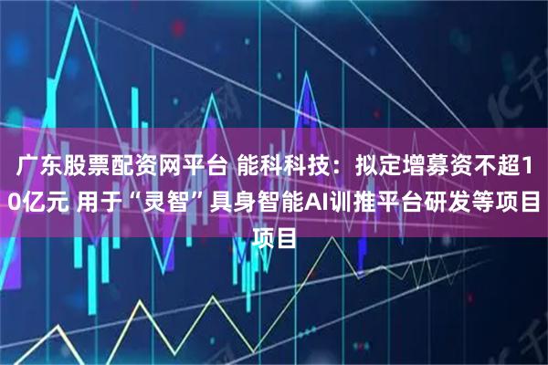 广东股票配资网平台 能科科技：拟定增募资不超10亿元 用于“灵智”具身智能AI训推平台研发等项目