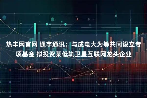热丰网官网 通宇通讯：与成电大为等共同设立专项基金 拟投资某低轨卫星互联网龙头企业