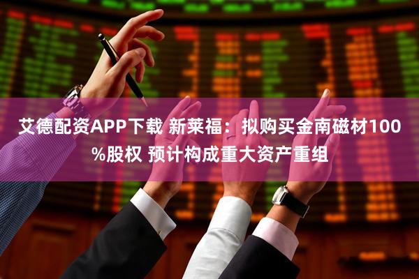 艾德配资APP下载 新莱福：拟购买金南磁材100%股权 预计构成重大资产重组