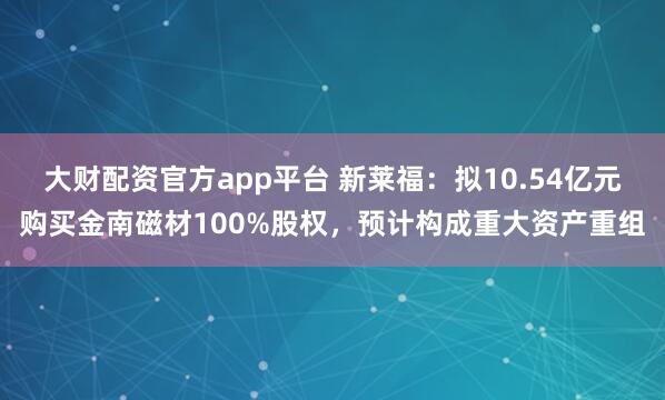 大财配资官方app平台 新莱福：拟10.54亿元购买金南磁材100%股权，预计构成重大资产重组