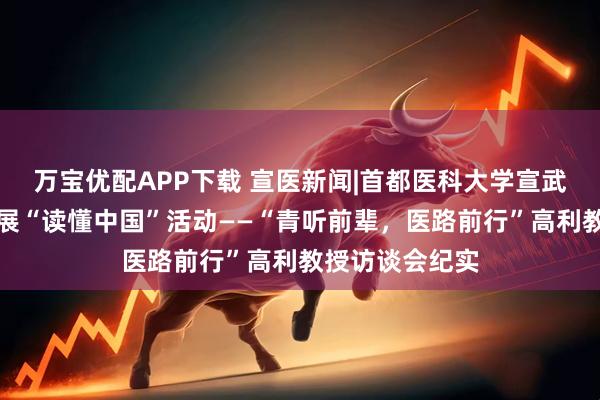 万宝优配APP下载 宣医新闻|首都医科大学宣武医院关工委开展“读懂中国”活动——“青听前辈，医路前行”高利教授访谈会纪实