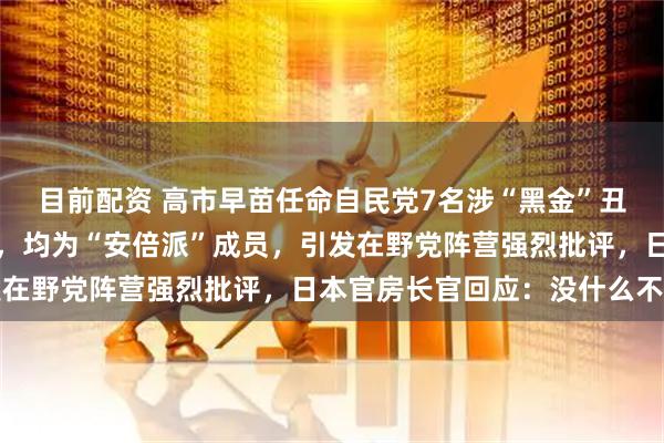目前配资 高市早苗任命自民党7名涉“黑金”丑闻议员出任新内阁要职，均为“安倍派”成员，引发在野党阵营强烈批评，日本官房长官回应：没什么不妥