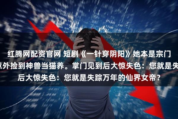 红腾网配资官网 短剧《一针穿阴阳》她本是宗门最卑微的杂役，却意外捡到神兽当猫养。掌门见到后大惊失色：您就是失踪万年的仙界女帝？
