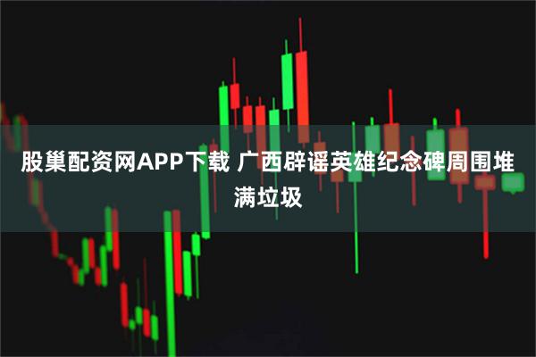 股巢配资网APP下载 广西辟谣英雄纪念碑周围堆满垃圾