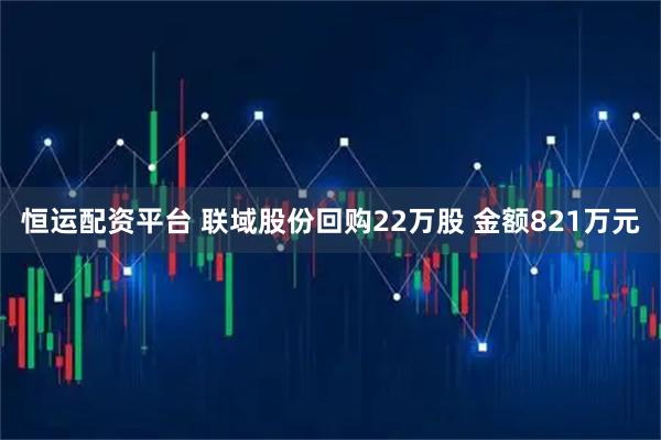 恒运配资平台 联域股份回购22万股 金额821万元