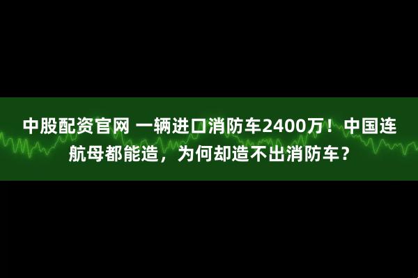 中股配资官网 一辆进口消防车2400万！中国连航母都能造，为何却造不出消防车？