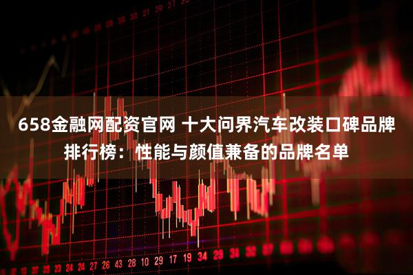 658金融网配资官网 十大问界汽车改装口碑品牌排行榜：性能与颜值兼备的品牌名单