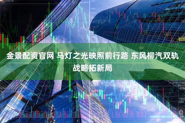 金景配资官网 马灯之光映照前行路 东风柳汽双轨战略拓新局