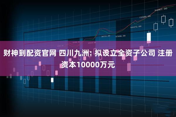 财神到配资官网 四川九洲: 拟设立全资子公司 注册资本10000万元