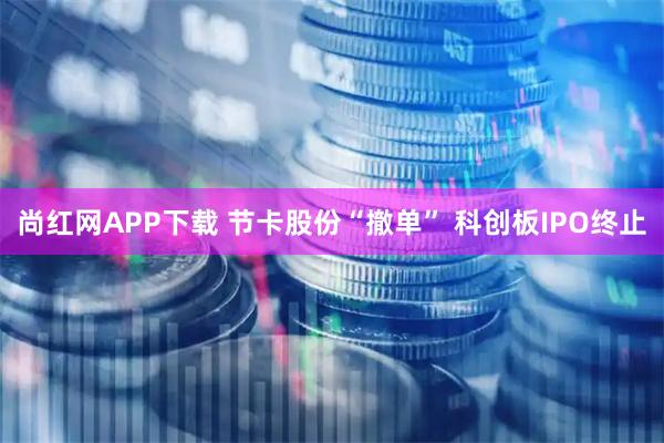 尚红网APP下载 节卡股份“撤单” 科创板IPO终止