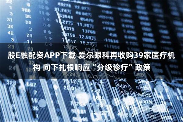 股E融配资APP下载 爱尔眼科再收购39家医疗机构 向下扎根响应“分级诊疗”政策