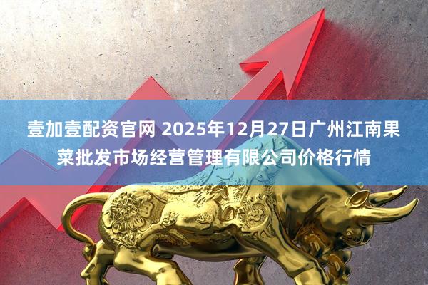壹加壹配资官网 2025年12月27日广州江南果菜批发市场经营管理有限公司价格行情
