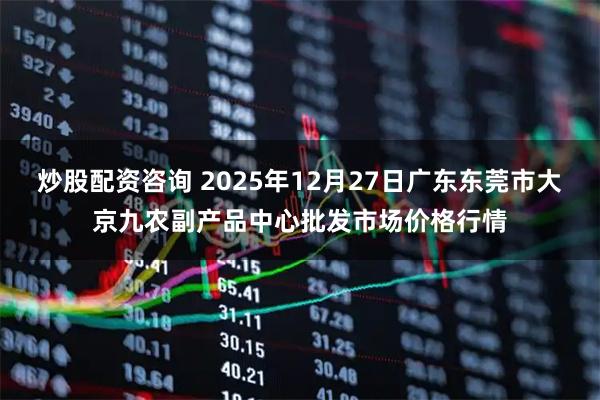 炒股配资咨询 2025年12月27日广东东莞市大京九农副产品中心批发市场价格行情
