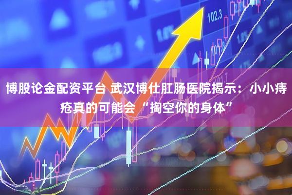 博股论金配资平台 武汉博仕肛肠医院揭示：小小痔疮真的可能会 “掏空你的身体”