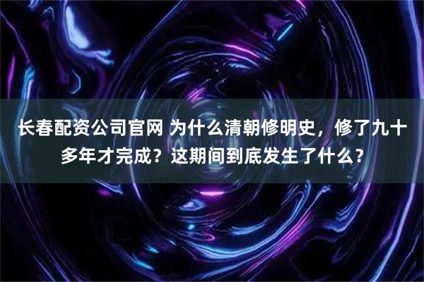 长春配资公司官网 为什么清朝修明史，修了九十多年才完成？这期间到底发生了什么？