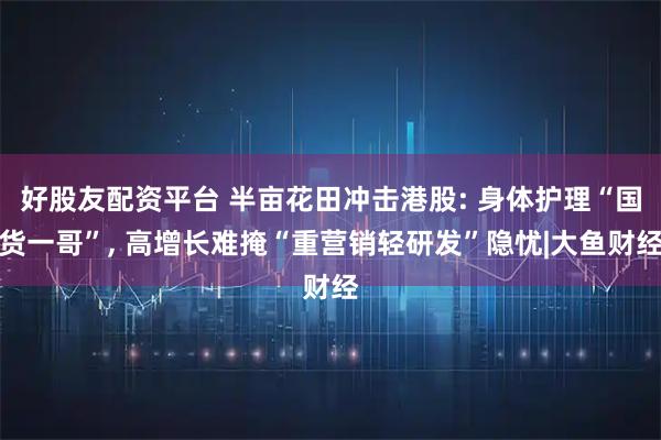 好股友配资平台 半亩花田冲击港股: 身体护理“国货一哥”, 高增长难掩“重营销轻研发”隐忧|大鱼财经