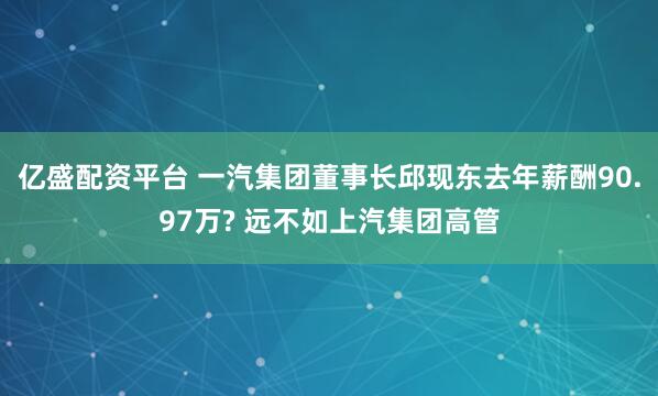 亿盛配资平台 一汽集团董事长邱现东去年薪酬90.97万? 远不如上汽集团高管
