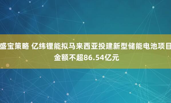 盛宝策略 亿纬锂能拟马来西亚投建新型储能电池项目 金额不超86.54亿元