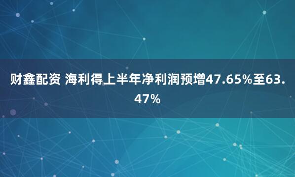 财鑫配资 海利得上半年净利润预增47.65%至63.47%