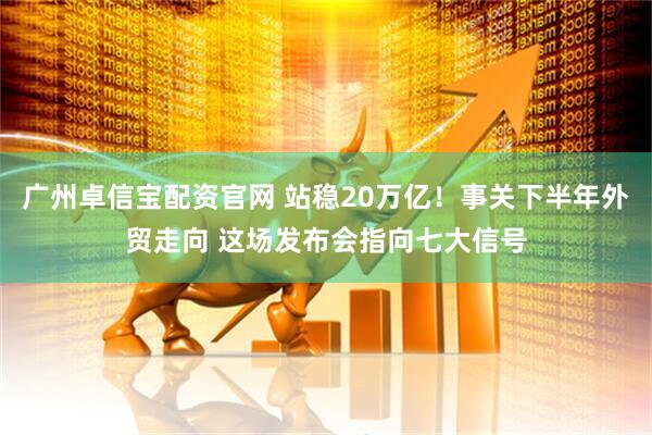 广州卓信宝配资官网 站稳20万亿！事关下半年外贸走向 这场发布会指向七大信号