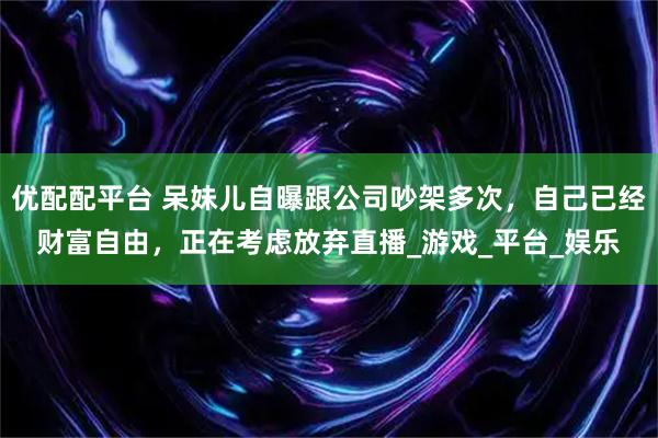 优配配平台 呆妹儿自曝跟公司吵架多次，自己已经财富自由，正在考虑放弃直播_游戏_平台_娱乐