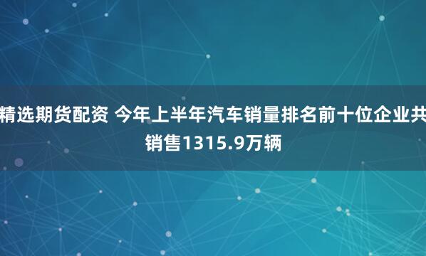 精选期货配资 今年上半年汽车销量排名前十位企业共销售1315.9万辆