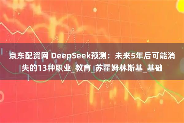京东配资网 DeepSeek预测：未来5年后可能消失的13种职业_教育_苏霍姆林斯基_基础