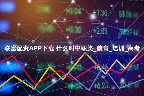 联富配资APP下载 什么叫中职类_教育_培训_高考