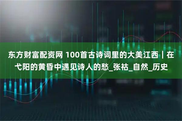 东方财富配资网 100首古诗词里的大美江西｜在弋阳的黄昏中遇见诗人的愁_张祜_自然_历史