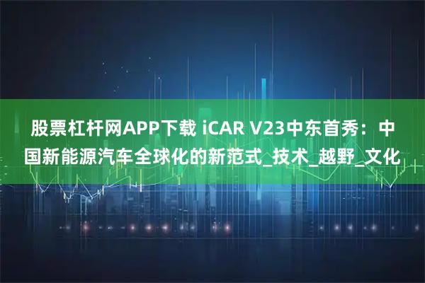 股票杠杆网APP下载 iCAR V23中东首秀：中国新能源汽车全球化的新范式_技术_越野_文化