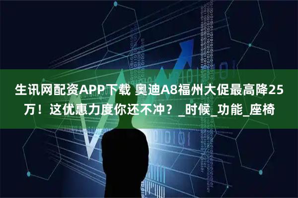 生讯网配资APP下载 奥迪A8福州大促最高降25万！这优惠力度你还不冲？_时候_功能_座椅