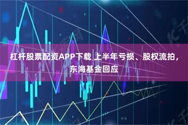 杠杆股票配资APP下载 上半年亏损、股权流拍，东海基金回应