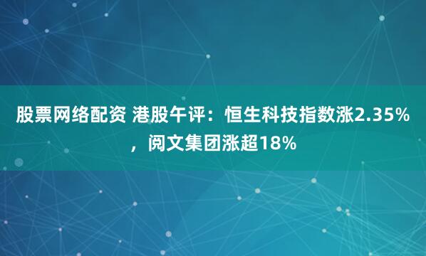 股票网络配资 港股午评：恒生科技指数涨2.35%，阅文集团涨超18%