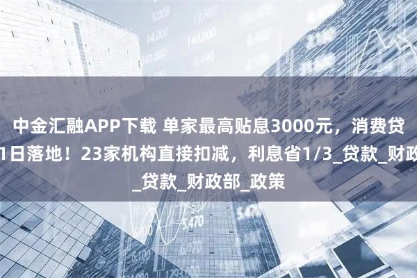 中金汇融APP下载 单家最高贴息3000元，消费贷国补9月1日落地！23家机构直接扣减，利息省1/3_贷款_财政部_政策