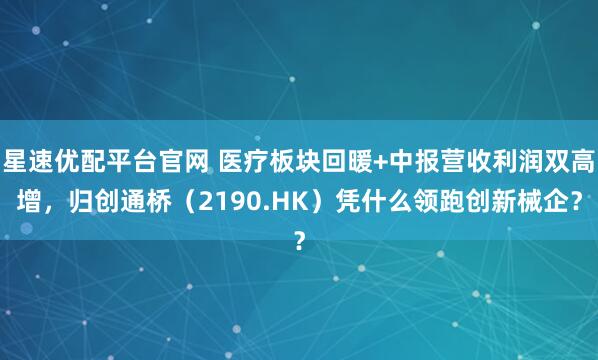 星速优配平台官网 医疗板块回暖+中报营收利润双高增，归创通桥（2190.HK）凭什么领跑创新械企？