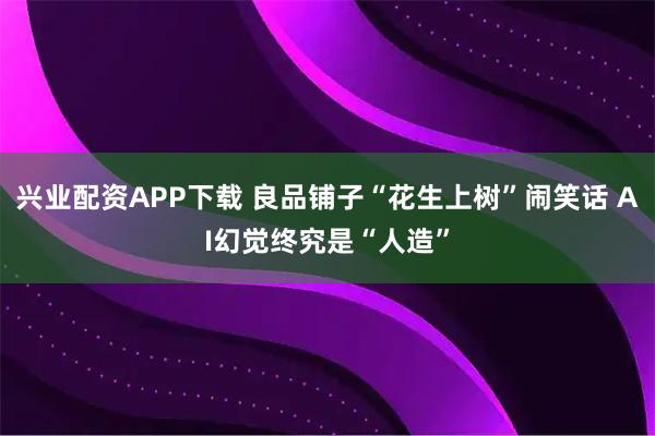 兴业配资APP下载 良品铺子“花生上树”闹笑话 AI幻觉终究是“人造”