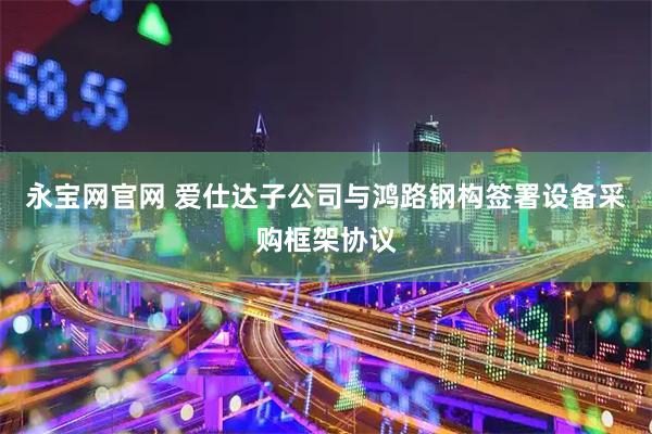 永宝网官网 爱仕达子公司与鸿路钢构签署设备采购框架协议