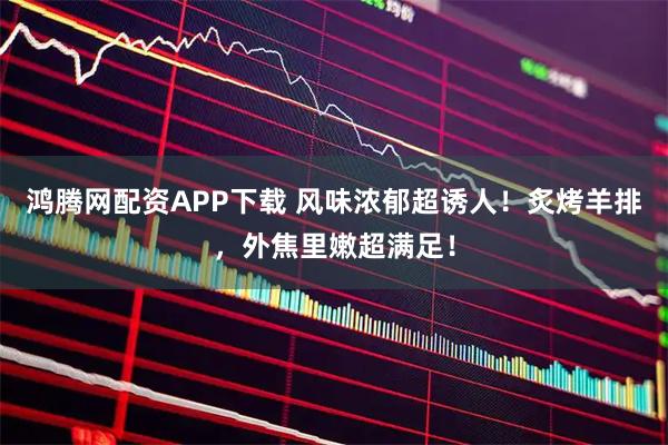 鸿腾网配资APP下载 风味浓郁超诱人！炙烤羊排，外焦里嫩超满足！