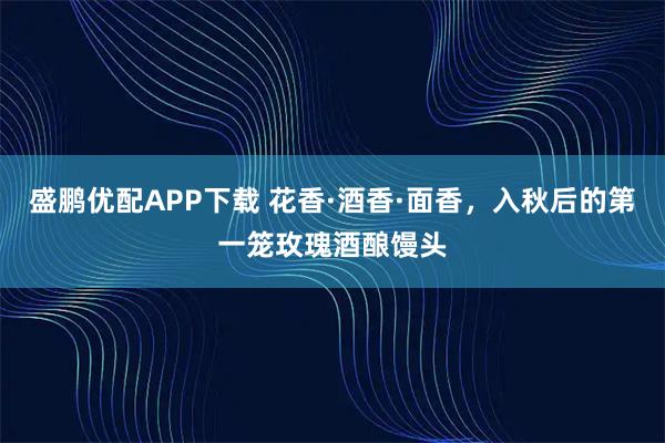 盛鹏优配APP下载 花香·酒香·面香，入秋后的第一笼玫瑰酒酿馒头