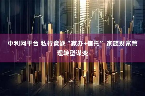 中利网平台 私行竞逐“家办+信托” 家族财富管理转型谋变