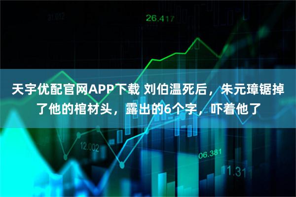 天宇优配官网APP下载 刘伯温死后,朱元璋锯掉了他的棺材头,露出的6个字,吓着他了