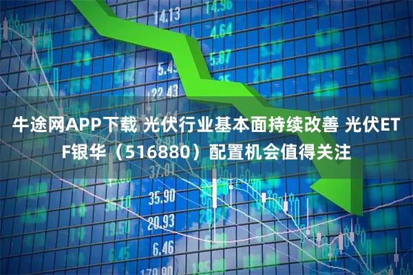 牛途网APP下载 光伏行业基本面持续改善 光伏ETF银华（516880）配置机会值得关注