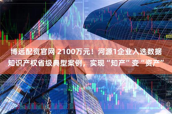 博远配资官网 2100万元！河源1企业入选数据知识产权省级典型案例，实现“知产”变“资产”