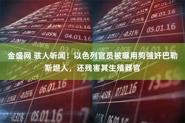 金盛网 骇人听闻！以色列官员被曝用狗强奸巴勒斯坦人，还残害其生殖器官